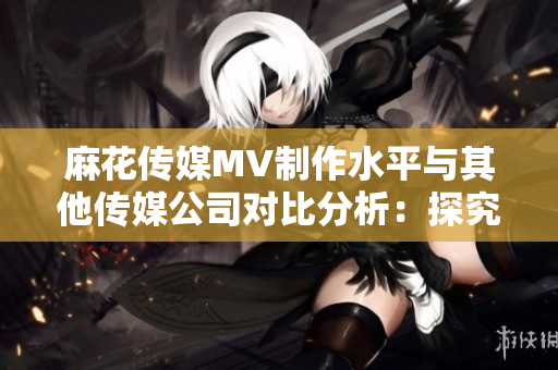 麻花传媒MV制作水平与其他传媒公司对比分析：探究其独特魅力