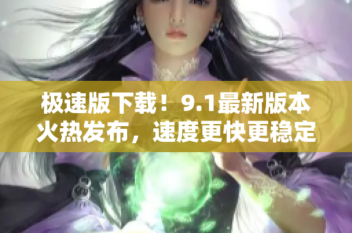 极速版下载！9.1最新版本火热发布，速度更快更稳定