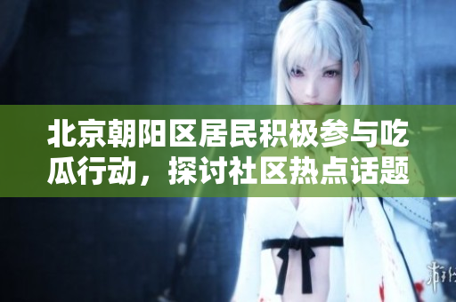 北京朝阳区居民积极参与吃瓜行动，探讨社区热点话题