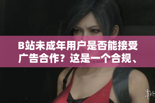 B站未成年用户是否能接受广告合作？这是一个合规、广告和保护未成年人权益的问题