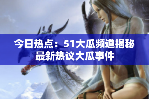 今日热点：51大瓜频道揭秘最新热议大瓜事件