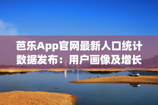 芭乐App官网最新人口统计数据发布：用户画像及增长趋势揭秘