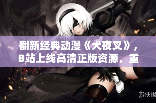 翻新经典动漫《犬夜叉》，B站上线高清正版资源，重返迷人的半妖世界