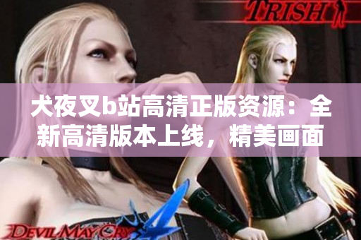 犬夜叉b站高清正版资源：全新高清版本上线，精美画面再现动漫经典，完美呈现原著风采
