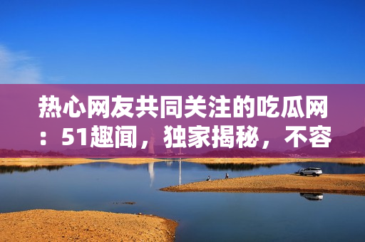 热心网友共同关注的吃瓜网：51趣闻，独家揭秘，不容错过!