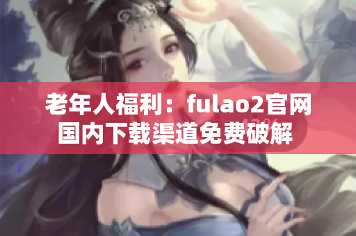 老年人福利：fulao2官网国内下载渠道免费破解 