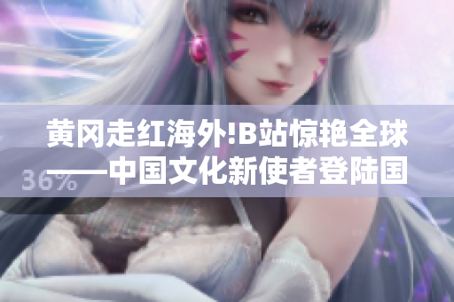 黄冈走红海外!B站惊艳全球——中国文化新使者登陆国外互联网平台,引发热议