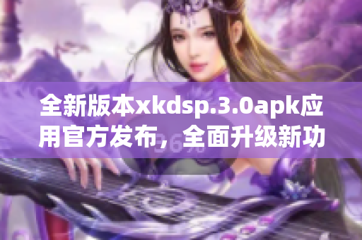 全新版本xkdsp.3.0apk应用官方发布，全面升级新功能