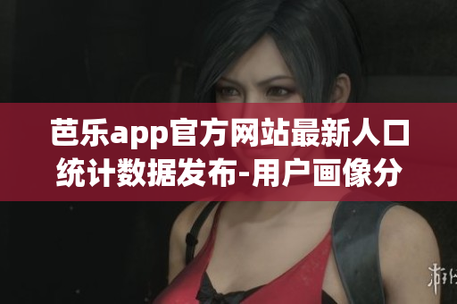 芭乐app官方网站最新人口统计数据发布-用户画像分析报告