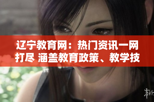 辽宁教育网：热门资讯一网打尽 涵盖教育政策、教学技巧及教育视野拓展