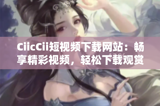 CiicCii短视频下载网站：畅享精彩视频，轻松下载观赏