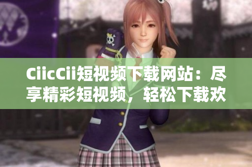 CiicCii短视频下载网站：尽享精彩短视频，轻松下载欢乐时刻