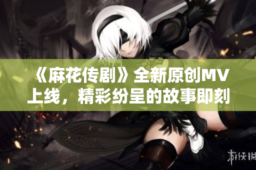 《麻花传剧》全新原创MV上线，精彩纷呈的故事即刻触手可及