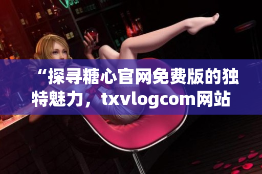 “探寻糖心官网免费版的独特魅力，txvlogcom网站亮点揭秘”