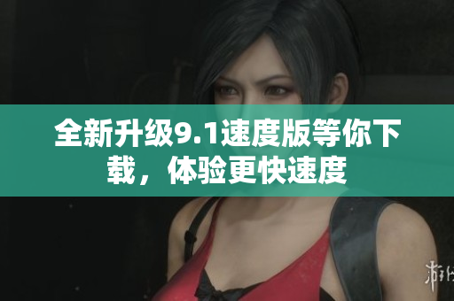 全新升级9.1速度版等你下载，体验更快速度