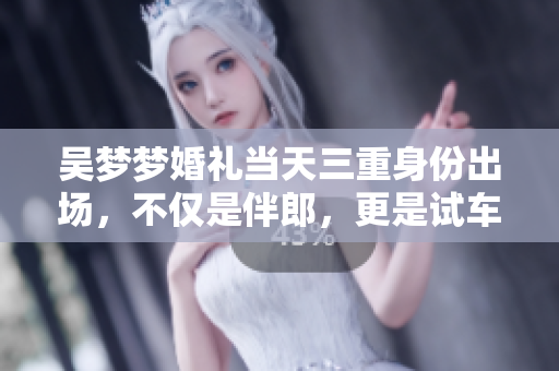吴梦梦婚礼当天三重身份出场，不仅是伴郎，更是试车、搬家的热心帮手