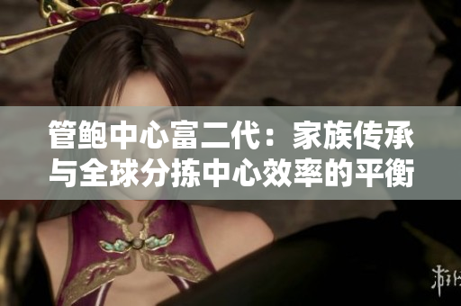 管鲍中心富二代：家族传承与全球分拣中心效率的平衡