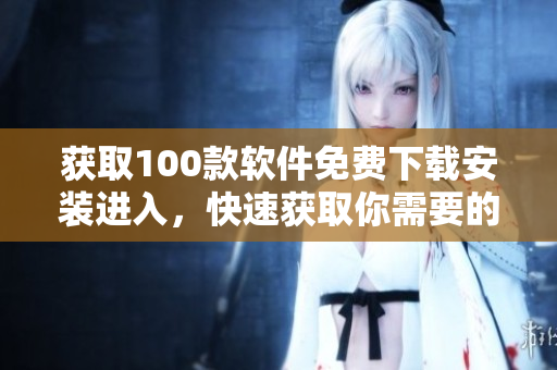 获取100款软件免费下载安装进入，快速获取你需要的软件列表