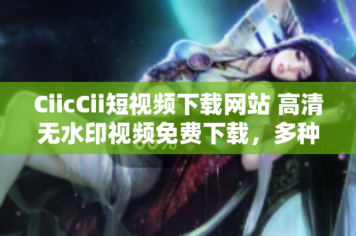 CiicCii短视频下载网站 高清无水印视频免费下载，多种格式随心选择