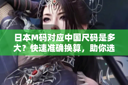 日本M码对应中国尺码是多大？快速准确换算，助你选购衣物无忧