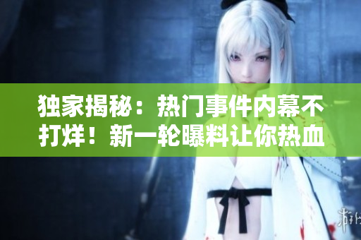独家揭秘：热门事件内幕不打烊！新一轮曝料让你热血沸腾，瓜友们快来围观！
