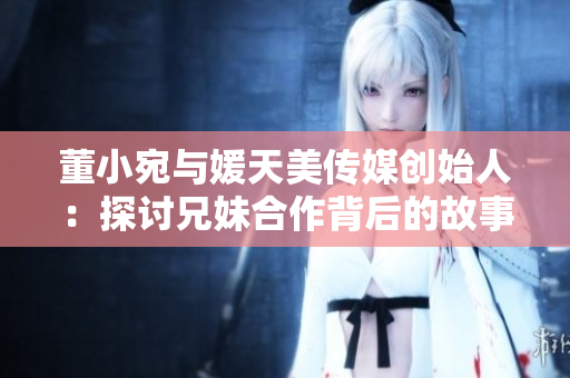董小宛与媛天美传媒创始人：探讨兄妹合作背后的故事