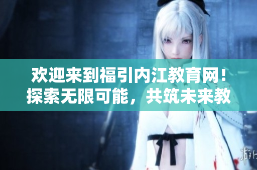 欢迎来到福引内江教育网！探索无限可能，共筑未来教育梦想