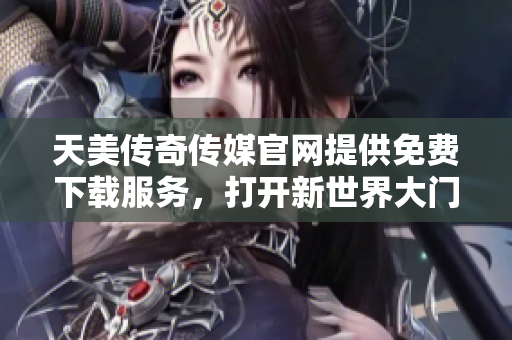 天美传奇传媒官网提供免费下载服务，打开新世界大门