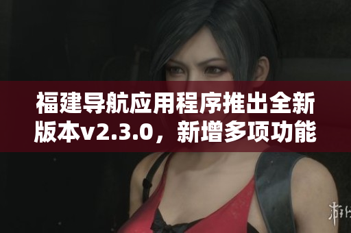 福建导航应用程序推出全新版本v2.3.0，新增多项功能提升用户体验