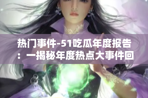 热门事件-51吃瓜年度报告：一揭秘年度热点大事件回顾