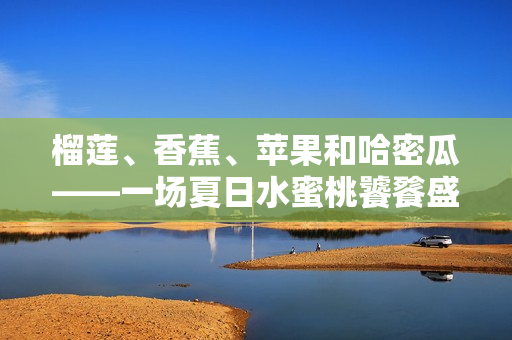 榴莲、香蕉、苹果和哈密瓜——一场夏日水蜜桃饕餮盛宴
