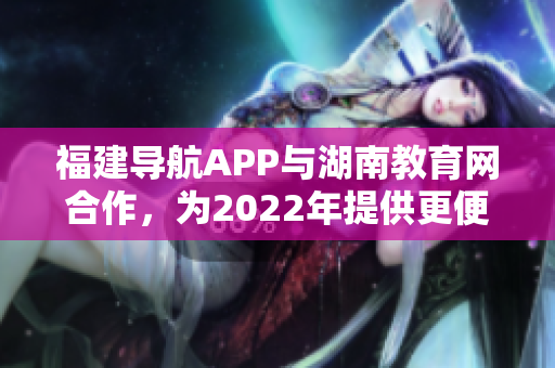 福建导航APP与湖南教育网合作，为2022年提供更便捷的服务