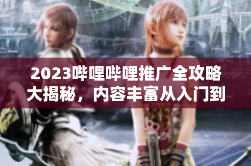 2023哔哩哔哩推广全攻略大揭秘，内容丰富从入门到精通，让你轻松玩转B站推广行业