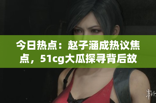 今日热点：赵子涵成热议焦点，51cg大瓜探寻背后故事
