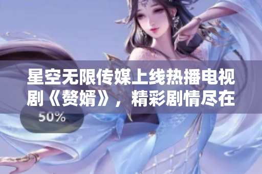 星空无限传媒上线热播电视剧《赘婿》，精彩剧情尽在触手可及