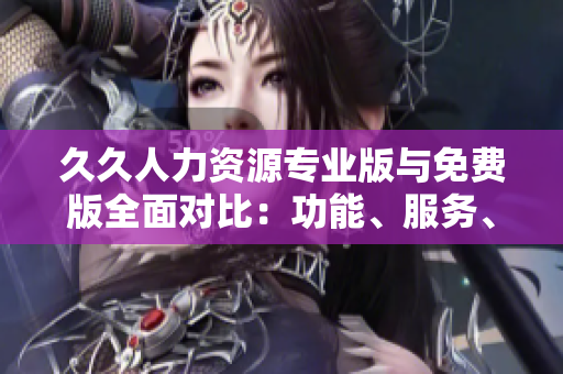 久久人力资源专业版与免费版全面对比：功能、服务、价值一网打尽
