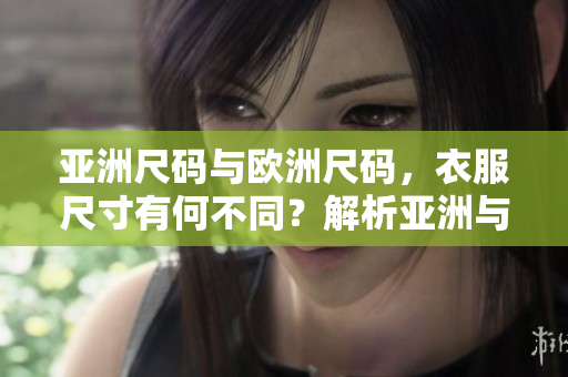 亚洲尺码与欧洲尺码，衣服尺寸有何不同？解析亚洲与欧洲尺码间的差异及选购技巧