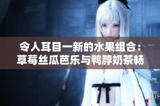 令人耳目一新的水果组合：草莓丝瓜芭乐与鸭脖奶茶畅快品鉴
