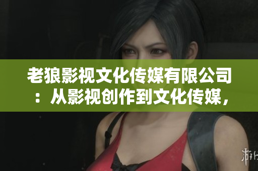老狼影视文化传媒有限公司：从影视创作到文化传媒，引领行业发展
