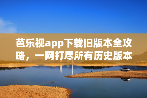 芭乐视app下载旧版本全攻略，一网打尽所有历史版本下载方法