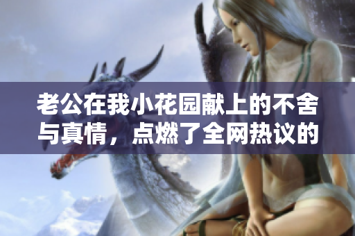 老公在我小花园献上的不舍与真情，点燃了全网热议的情感话题