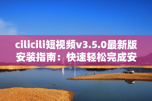 cilicili短视频v3.5.0最新版安装指南：快速轻松完成安装步骤
