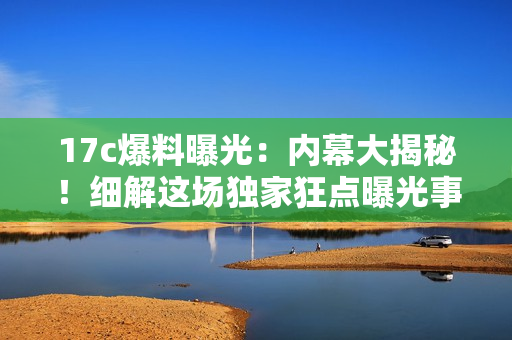 17c爆料曝光：内幕大揭秘！细解这场独家狂点曝光事件