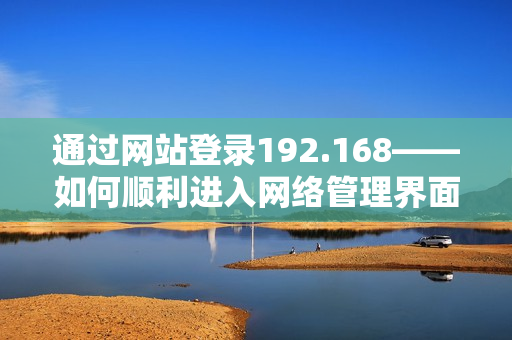 通过网站登录192.168——如何顺利进入网络管理界面