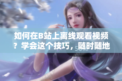 如何在B站上离线观看视频？学会这个技巧，随时随地畅享精彩内容