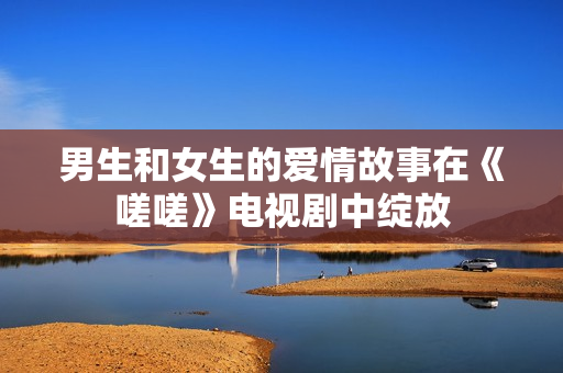 男生和女生的爱情故事在《嗟嗟》电视剧中绽放