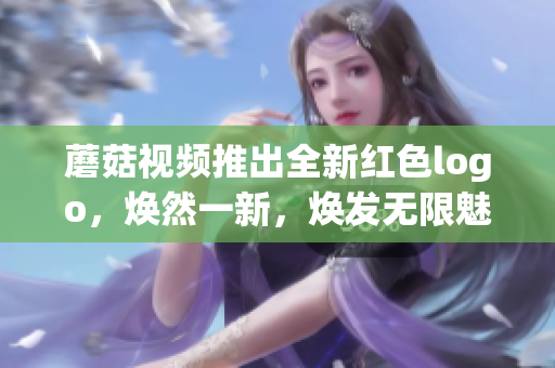 蘑菇视频推出全新红色logo，焕然一新，焕发无限魅力