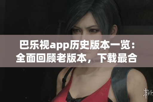 巴乐视app历史版本一览：全面回顾老版本，下载最合适的巴乐视app版本