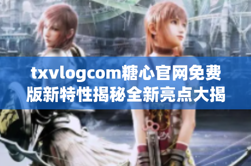 txvlogcom糖心官网免费版新特性揭秘全新亮点大揭秘!