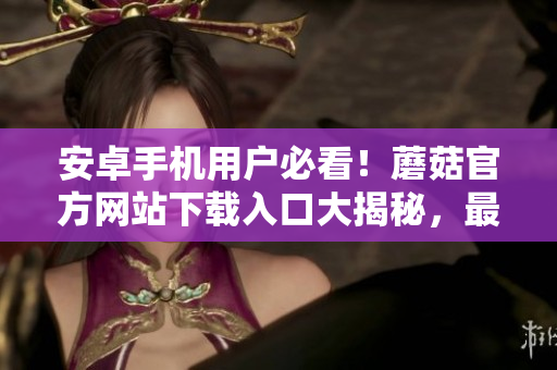 安卓手机用户必看！蘑菇官方网站下载入口大揭秘，最新安全下载地址揭示！